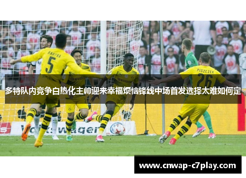 多特队内竞争白热化主帅迎来幸福烦恼锋线中场首发选择太难如何定
